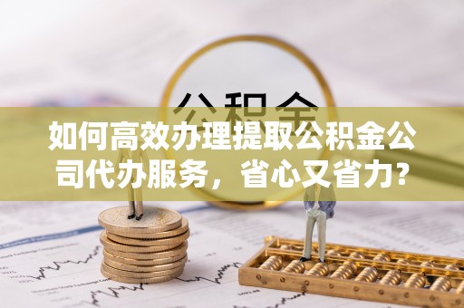 汤阴如何高效办理提取公积金公司代办服务，省心又省力？