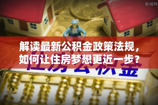 汤阴解读最新公积金政策法规，如何让住房梦想更近一步？