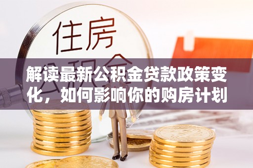 汤阴解读最新公积金贷款政策变化，如何影响你的购房计划？
