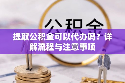 汤阴提取公积金可以代办吗？详解流程与注意事项