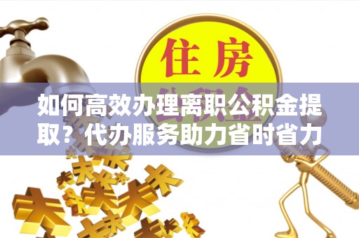 汤阴如何高效办理离职公积金提取？代办服务助力省时省力