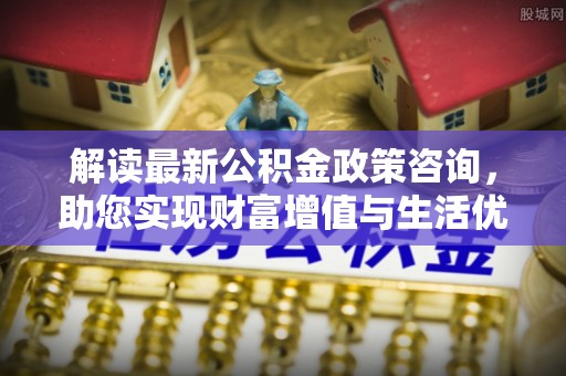 汤阴解读最新公积金政策咨询，助您实现财富增值与生活优化