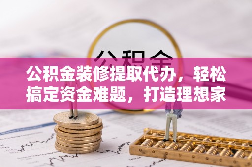 汤阴公积金装修提取代办，轻松搞定资金难题，打造理想家居