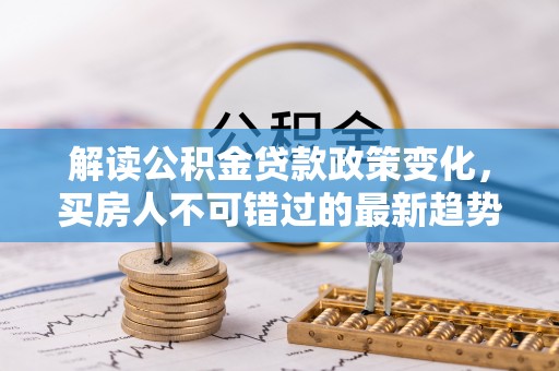 汤阴解读公积金贷款政策变化，买房人不可错过的最新趋势