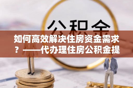 汤阴如何高效解决住房资金需求？——代办理住房公积金提取服务全解析