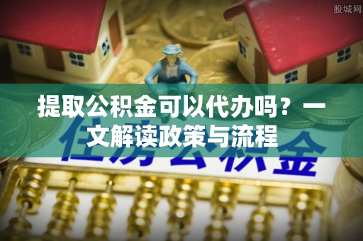 汤阴提取公积金可以代办吗？一文解读政策与流程
