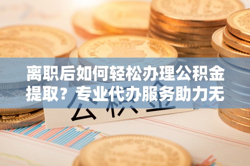 汤阴离职后如何轻松办理公积金提取？专业代办服务助力无忧
