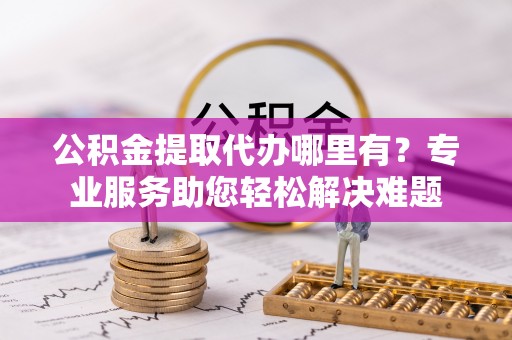 汤阴公积金提取代办哪里有？专业服务助您轻松解决难题