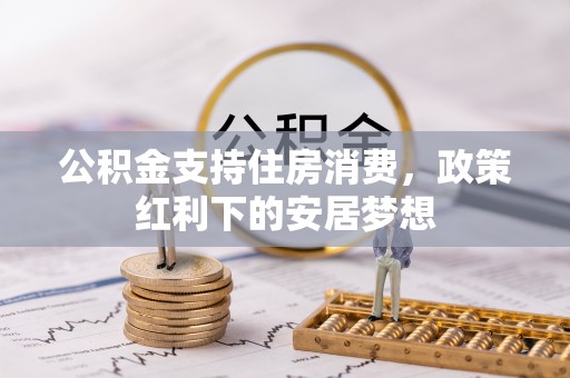 汤阴公积金支持住房消费，政策红利下的安居梦想