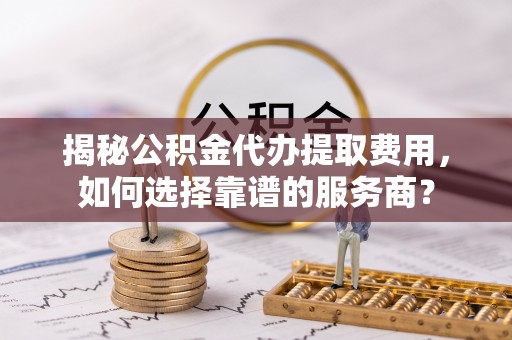 汤阴揭秘公积金代办提取费用，如何选择靠谱的服务商？