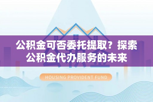 汤阴公积金可否委托提取？探索公积金代办服务的未来